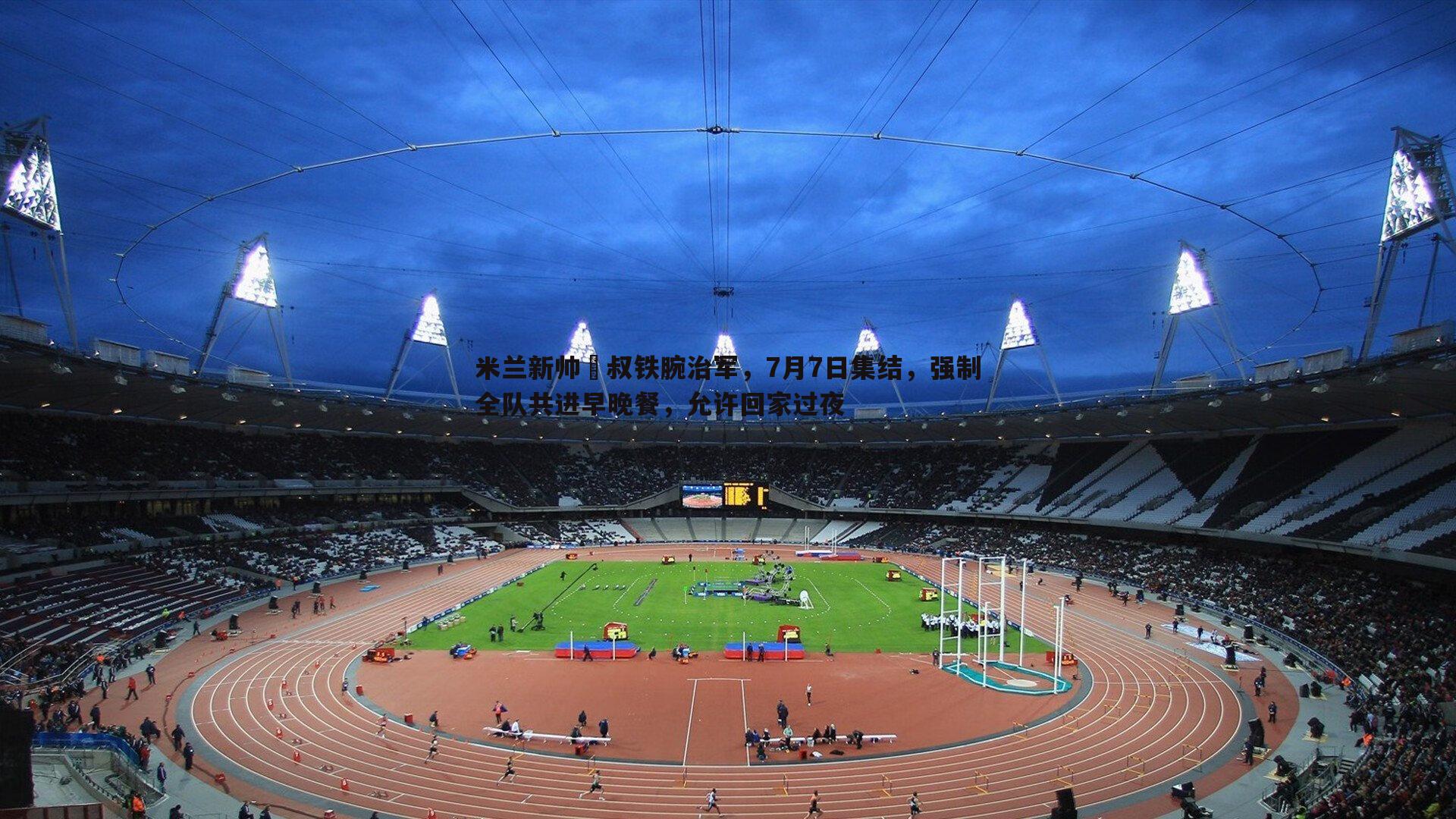MK体育-米兰新帅囧叔铁腕治军，7月7日集结，强制全队共进早晚餐，允许回家过夜