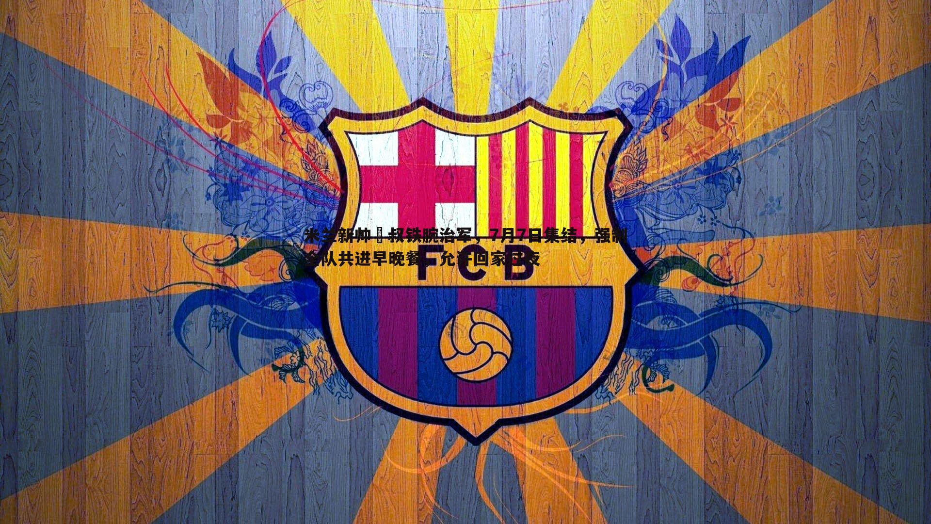 米兰新帅囧叔铁腕治军，7月7日集结，强制全队共进早晚餐，允许回家过夜